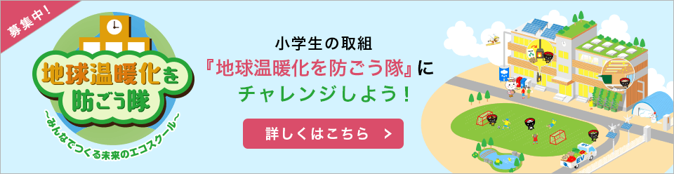 地球温暖化を防ごう隊 ～みんなでつくる未来のエコスクール～ 小学生の取組『地球温暖化を防ごう隊』にチャレンジしよう！詳しくはこちら